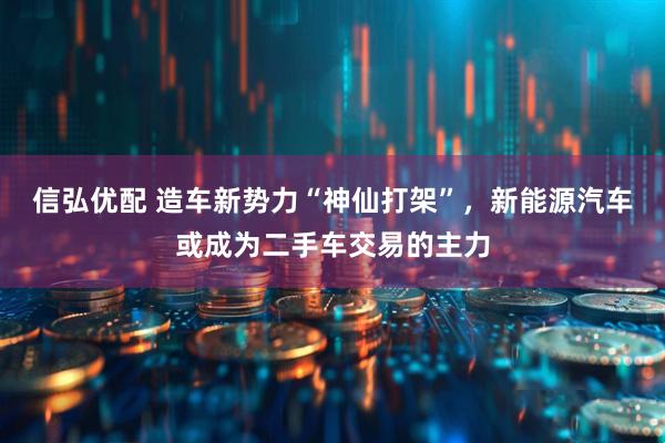 信弘优配 造车新势力“神仙打架”，新能源汽车或成为二手车交易的主力