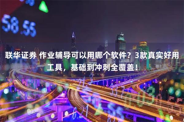 联华证券 作业辅导可以用哪个软件？3款真实好用工具，基础到冲刺全覆盖！