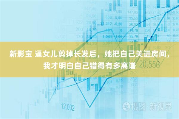 新影宝 逼女儿剪掉长发后，她把自己关进房间，我才明白自己错得有多离谱