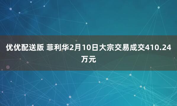 优优配送版 菲利华2月10日大宗交易成交410.24万元