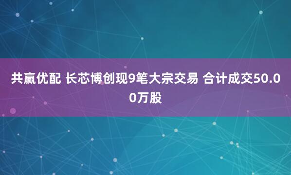 共赢优配 长芯博创现9笔大宗交易 合计成交50.00万股