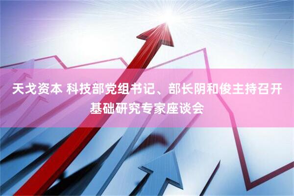 天戈资本 科技部党组书记、部长阴和俊主持召开基础研究专家座谈会