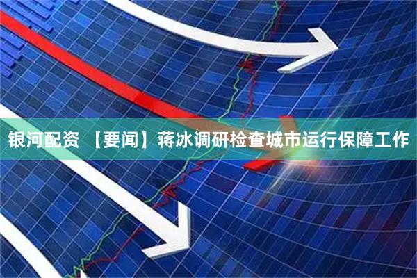 银河配资 【要闻】蒋冰调研检查城市运行保障工作
