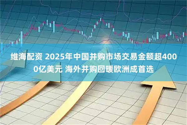 维海配资 2025年中国并购市场交易金额超4000亿美元 海外并购回暖欧洲成首选