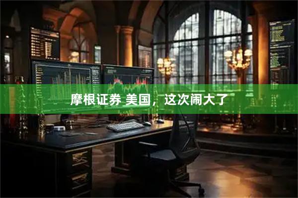 摩根证券 美国，这次闹大了