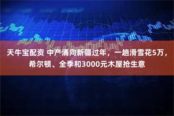 天牛宝配资 中产涌向新疆过年，一趟滑雪花5万，希尔顿、全季和3000元木屋抢生意