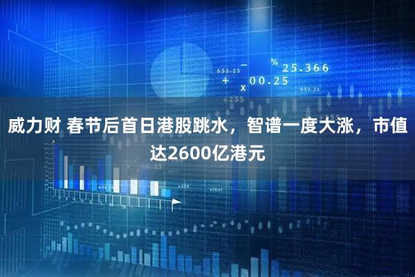 威力财 春节后首日港股跳水，智谱一度大涨，市值达2600亿港元