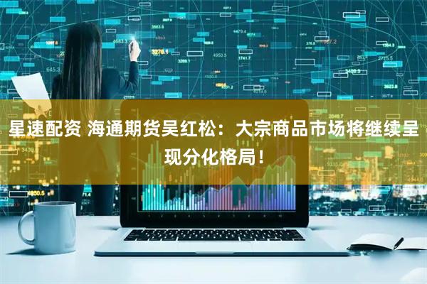 星速配资 海通期货吴红松：大宗商品市场将继续呈现分化格局！