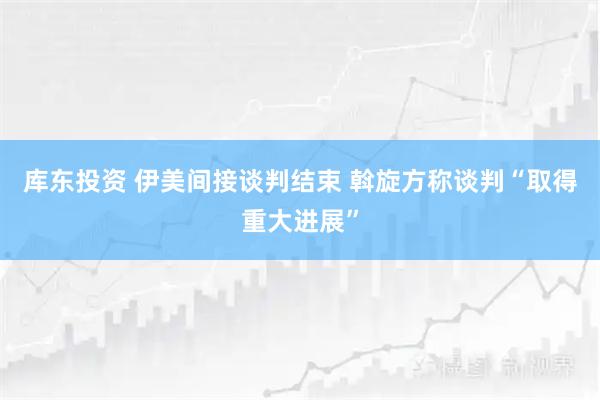 库东投资 伊美间接谈判结束 斡旋方称谈判“取得重大进展”