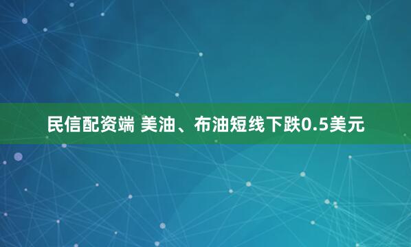 民信配资端 美油、布油短线下跌0.5美元
