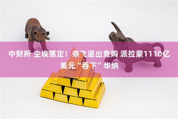 中财所 尘埃落定！奈飞退出竞购 派拉蒙1110亿美元“吞下”华纳