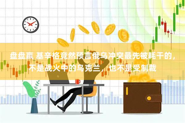盘盘赢 基辛格竟然预言俄乌冲突最先被耗干的，不是战火中的乌克兰，也不是受制裁