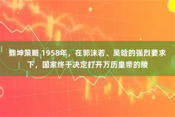 鼎坤策略 1958年，在郭沫若、吴晗的强烈要求下，国家终于决定打开万历皇帝的陵