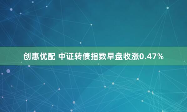创惠优配 中证转债指数早盘收涨0.47%