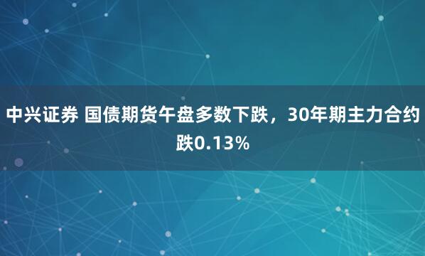 中兴证券 国债期货午盘多数下跌，30年期主力合约跌0.13%